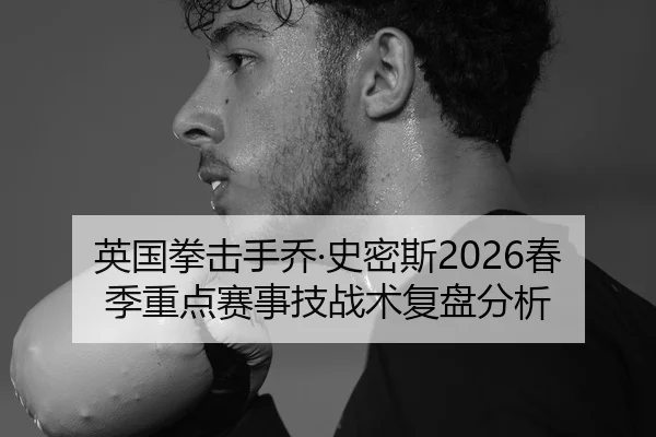 英国拳击手乔·史密斯2026春季重点赛事技战术复盘分析